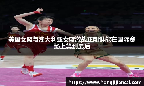 美国女篮与澳大利亚女篮激战正酣谁能在国际赛场上笑到最后