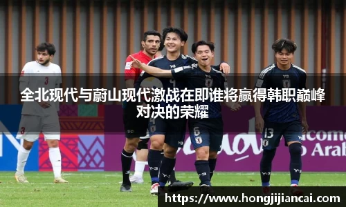 全北现代与蔚山现代激战在即谁将赢得韩职巅峰对决的荣耀